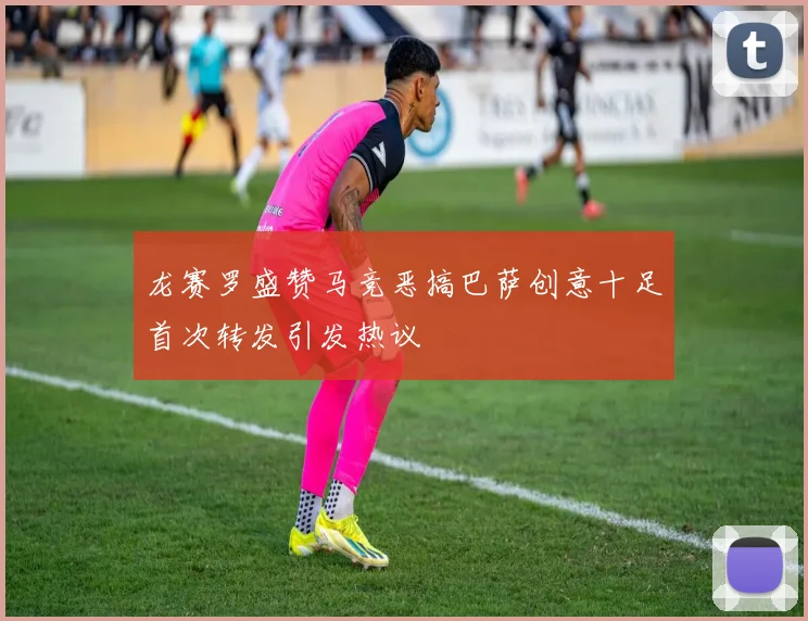 龙赛罗盛赞马竞恶搞巴萨创意十足首次转发引发热议