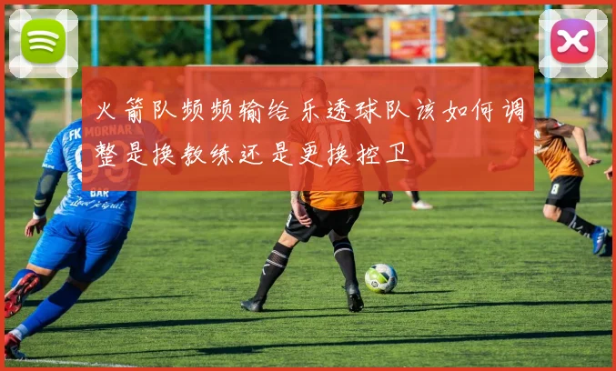 火箭队频频输给乐透球队该如何调整是换教练还是更换控卫