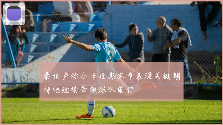 泰伦卢称小卡近期末节表现关键期待他继续带领球队前行
