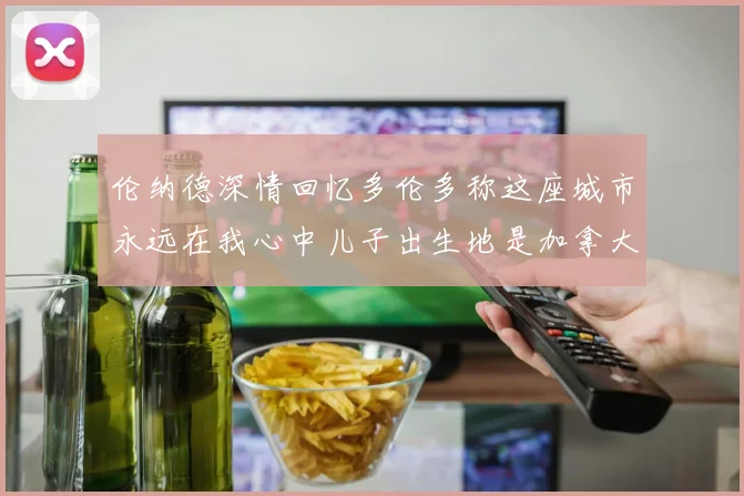 伦纳德深情回忆多伦多称这座城市永远在我心中儿子出生地是加拿大