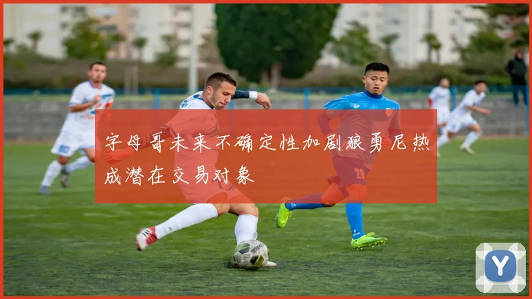 字母哥未来不确定性加剧狼勇尼热成潜在交易对象