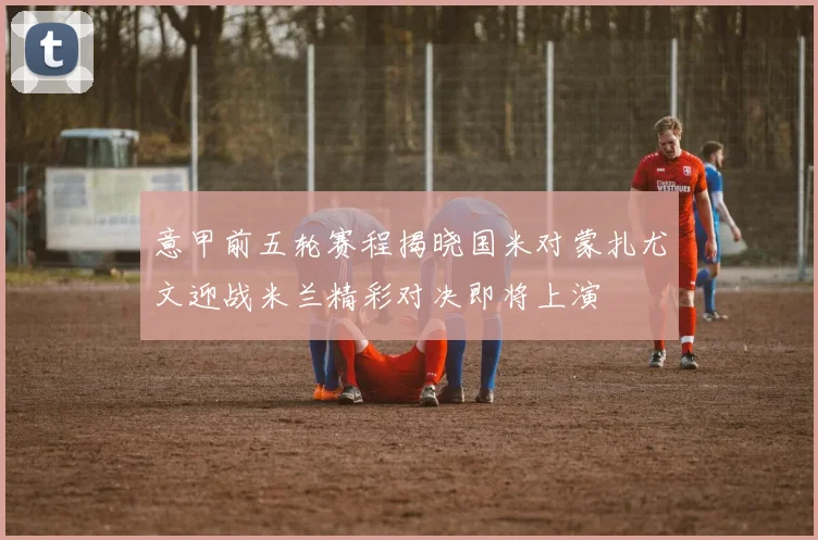 意甲前五轮赛程揭晓国米对蒙扎尤文迎战米兰精彩对决即将上演