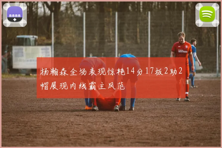 杨瀚森全场表现惊艳14分17板2助2帽展现内线霸主风范