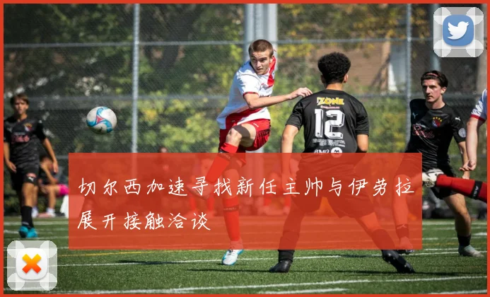 切尔西加速寻找新任主帅与伊劳拉展开接触洽谈