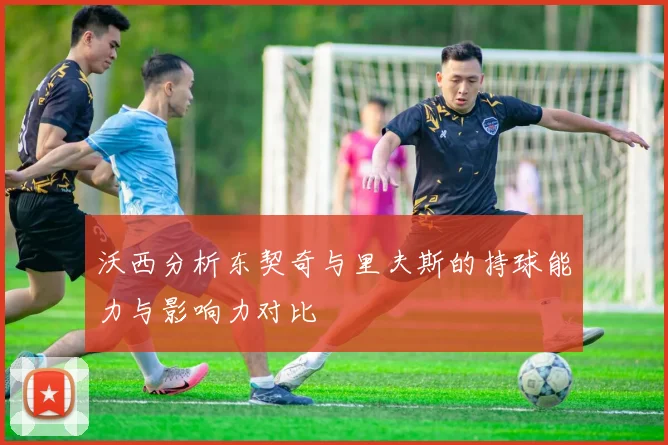 沃西分析东契奇与里夫斯的持球能力与影响力对比