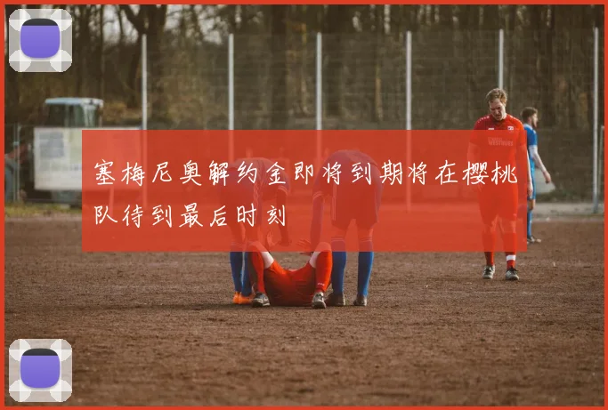 塞梅尼奥解约金即将到期将在樱桃队待到最后时刻