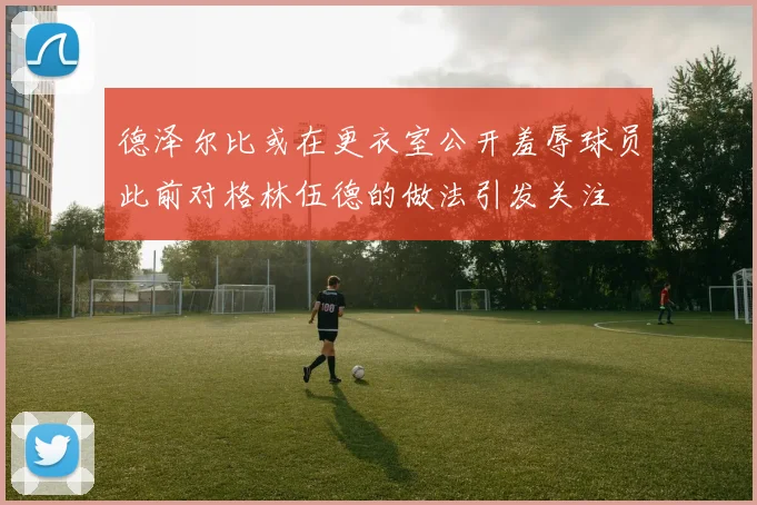 德泽尔比或在更衣室公开羞辱球员此前对格林伍德的做法引发关注