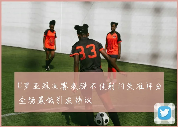 C罗亚冠决赛表现不佳射门失准评分全场最低引发热议