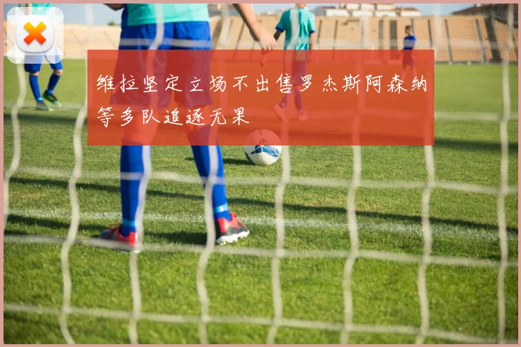 维拉坚定立场不出售罗杰斯阿森纳等多队追逐无果