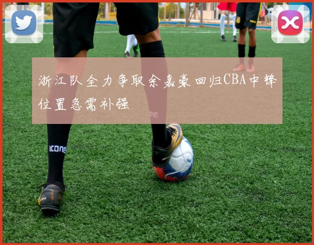 浙江队全力争取余嘉豪回归CBA中锋位置急需补强