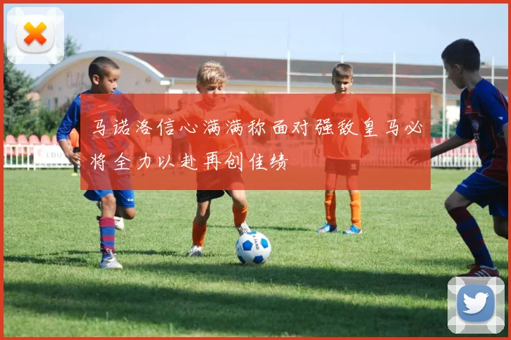 马诺洛信心满满称面对强敌皇马必将全力以赴再创佳绩