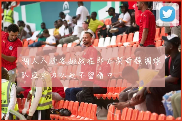 湖人八连客挑战在即东契奇强调球队应全力以赴不留借口