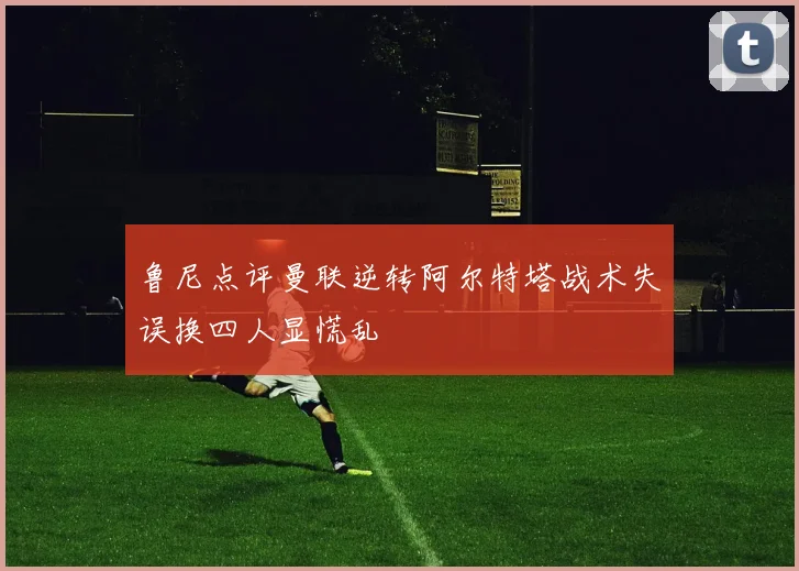 鲁尼点评曼联逆转阿尔特塔战术失误换四人显慌乱