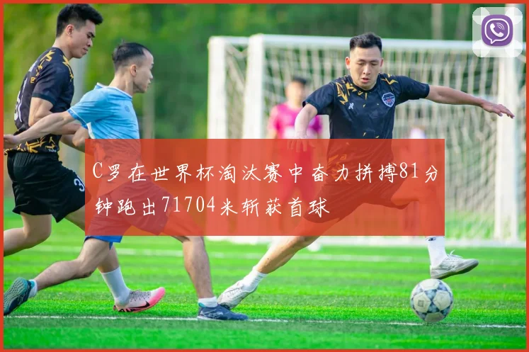 C罗在世界杯淘汰赛中奋力拼搏81分钟跑出71704米斩获首球