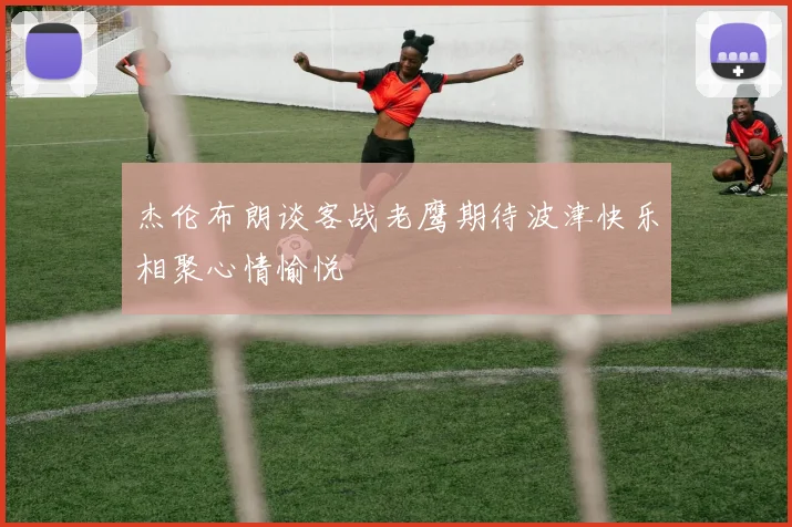 杰伦布朗谈客战老鹰期待波津快乐相聚心情愉悦