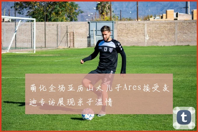 萌化全场亚历山大儿子Ares接受麦迪专访展现亲子温情