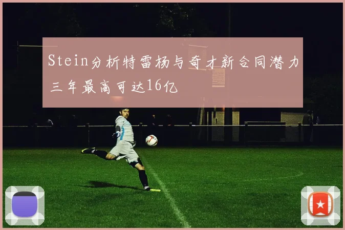 Stein分析特雷杨与奇才新合同潜力三年最高可达16亿
